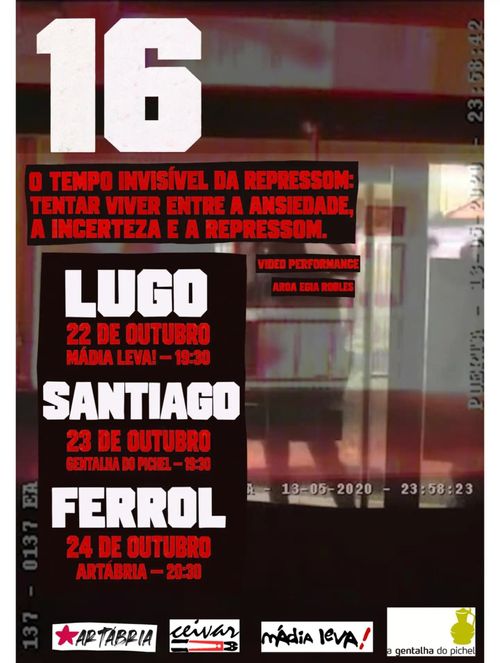 16
O tempo invisível da repressom: tentar viver entre a anseidade, a incerteza e a repressom.
Video performance Aroa Egia Robles
Lugo: 22 de outubro, Mádia Leva! - 19:30
Santiago: 23 de outubro, Gentalha do Pichel - 19:30
Ferrol: 24 de outubro, Artábria - 20:30
Organizam:
Artábria, Ceivar, Mádia Leva!, A Gentalha do Pichel
